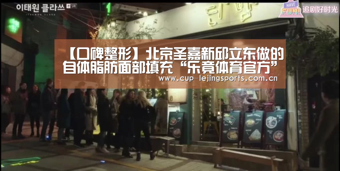 【口碑整形】北京圣嘉新邱立东做的自体脂肪面部填充“乐竟体育官方”(图2) 乐竟官网最新版本
