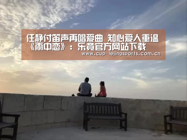 任静付笛声再唱爱曲 知心爱人重温《雨中恋》：乐竟官方网站下载